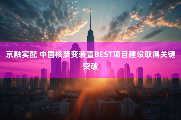 京融实配 中国核聚变装置BEST项目建设取得关键突破