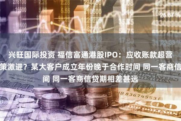 兴旺国际投资 福信富通港股IPO：应收账款超营收坏账计提政策激进？某大客户成立年份晚于合作时间 同一客商信贷期相差甚远