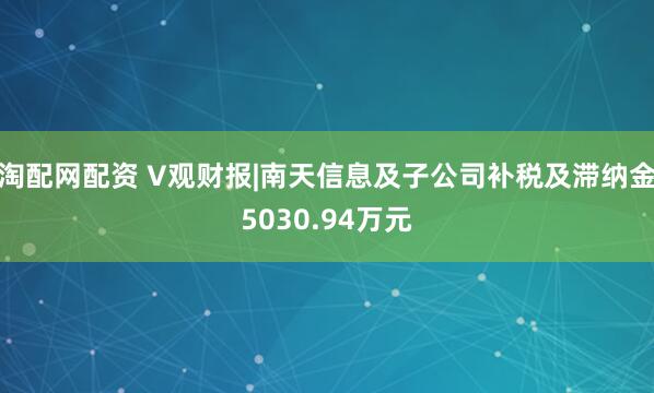 淘配网配资 V观财报|南天信息及子公司补税及滞纳金5030.94万元