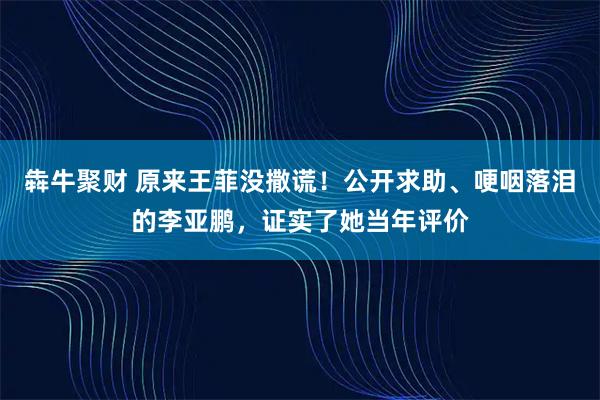 犇牛聚财 原来王菲没撒谎！公开求助、哽咽落泪的李亚鹏，证实了她当年评价