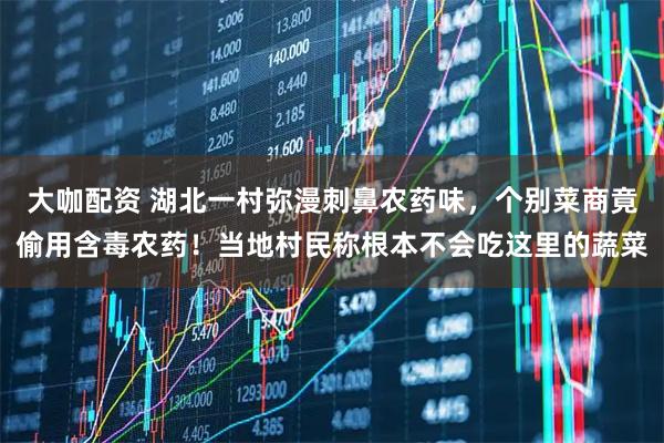 大咖配资 湖北一村弥漫刺鼻农药味，个别菜商竟偷用含毒农药！当地村民称根本不会吃这里的蔬菜