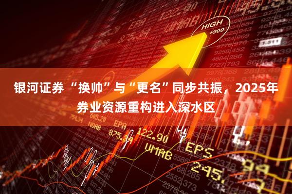 银河证券 “换帅”与“更名”同步共振，2025年券业资源重构进入深水区