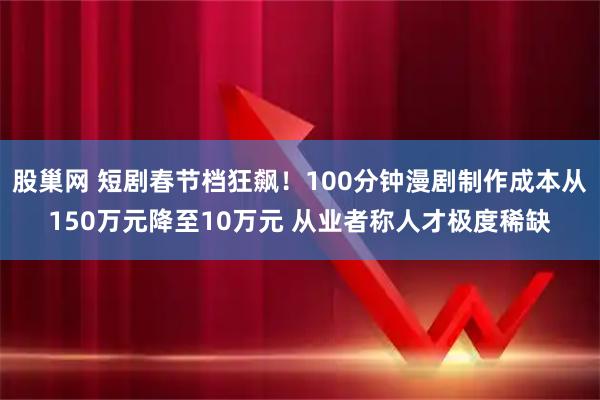 股巢网 短剧春节档狂飙！100分钟漫剧制作成本从150万元降至10万元 从业者称人才极度稀缺