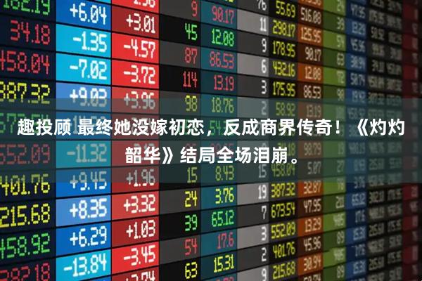 趣投顾 最终她没嫁初恋，反成商界传奇！《灼灼韶华》结局全场泪崩。