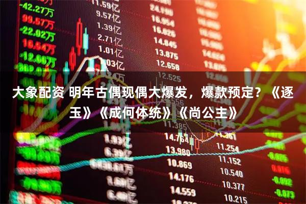 大象配资 明年古偶现偶大爆发，爆款预定？《逐玉》《成何体统》《尚公主》