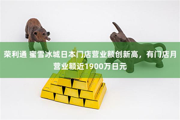 荣利通 蜜雪冰城日本门店营业额创新高,有门店月营业额近1900万日元